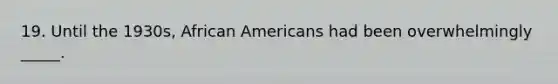 19. Until the 1930s, African Americans had been overwhelmingly _____.