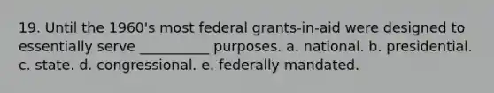 19. Until the 1960's most federal grants-in-aid were designed to essentially serve __________ purposes. a. national. b. presidential. c. state. d. congressional. e. federally mandated.