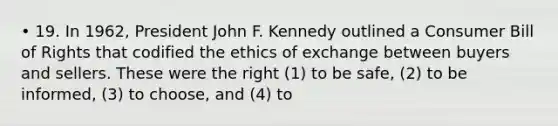 • 19. In 1962, President John F. Kennedy outlined a Consumer Bill of Rights that codified the ethics of exchange between buyers and sellers. These were the right (1) to be safe, (2) to be informed, (3) to choose, and (4) to