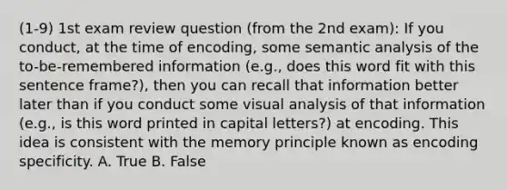 (1-9) 1st exam review question (from the 2nd exam): If you conduct, at the time of encoding, some semantic analysis of the to-be-remembered information (e.g., does this word fit with this sentence frame?), then you can recall that information better later than if you conduct some visual analysis of that information (e.g., is this word printed in capital letters?) at encoding. This idea is consistent with the memory principle known as encoding specificity. A. True B. False