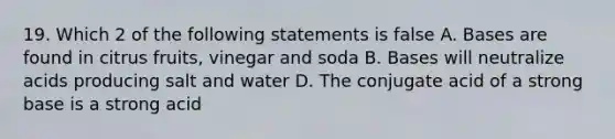 19. Which 2 of the following statements is false A. Bases are found in citrus fruits, vinegar and soda B. Bases will neutralize acids producing salt and water D. The conjugate acid of a strong base is a strong acid