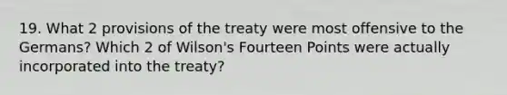 19. What 2 provisions of the treaty were most offensive to the Germans? Which 2 of Wilson's Fourteen Points were actually incorporated into the treaty?