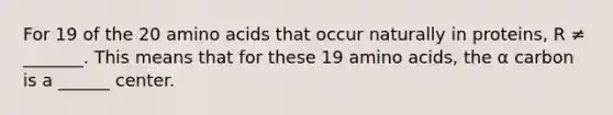 For 19 of the 20 <a href='https://www.questionai.com/knowledge/k9gb720LCl-amino-acids' class='anchor-knowledge'>amino acids</a> that occur naturally in proteins, R ≠ _______. This means that for these 19 amino acids, the α carbon is a ______ center.