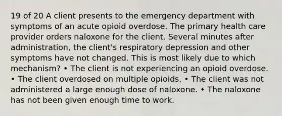 19 of 20 A client presents to the emergency department with symptoms of an acute opioid overdose. The primary health care provider orders naloxone for the client. Several minutes after administration, the client's respiratory depression and other symptoms have not changed. This is most likely due to which mechanism? • The client is not experiencing an opioid overdose. • The client overdosed on multiple opioids. • The client was not administered a large enough dose of naloxone. • The naloxone has not been given enough time to work.