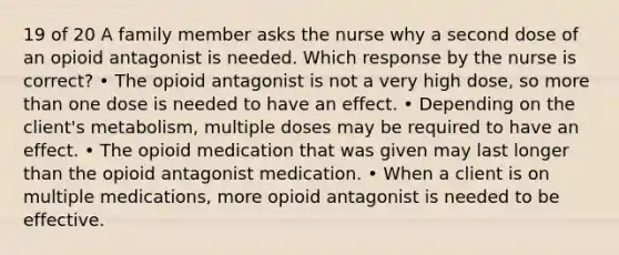 19 of 20 A family member asks the nurse why a second dose of an opioid antagonist is needed. Which response by the nurse is correct? • The opioid antagonist is not a very high dose, so more than one dose is needed to have an effect. • Depending on the client's metabolism, multiple doses may be required to have an effect. • The opioid medication that was given may last longer than the opioid antagonist medication. • When a client is on multiple medications, more opioid antagonist is needed to be effective.