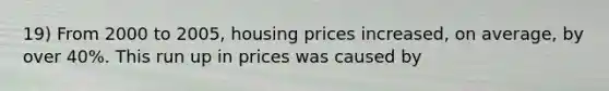 19) From 2000 to 2005, housing prices increased, on average, by over 40%. This run up in prices was caused by