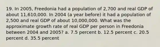 19. In 2005, Freedonia had a population of 2,700 and real GDP of about 11,610,000. In 2004 (a year before) it had a population of 2,500 and real GDP of about 10,000,000. What was the approximate growth rate of real GDP per person in Freedonia between 2004 and 2005? a. 7.5 percent b. 12.5 percent c. 20.5 percent d. 35.5 percent