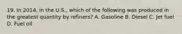 19. In 2014, in the U.S., which of the following was produced in the greatest quantity by refiners? A. Gasoline B. Diesel C. Jet fuel D. Fuel oil