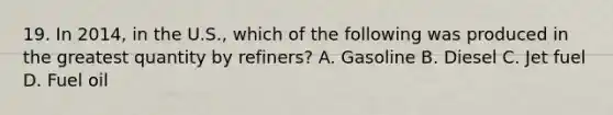 19. In 2014, in the U.S., which of the following was produced in the greatest quantity by refiners? A. Gasoline B. Diesel C. Jet fuel D. Fuel oil