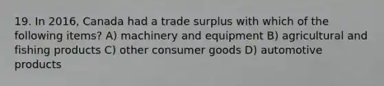 19. In 2016, Canada had a trade surplus with which of the following items? A) machinery and equipment B) agricultural and fishing products C) other consumer goods D) automotive products