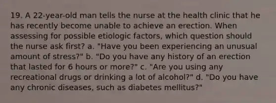 19. A 22-year-old man tells the nurse at the health clinic that he has recently become unable to achieve an erection. When assessing for possible etiologic factors, which question should the nurse ask first? a. "Have you been experiencing an unusual amount of stress?" b. "Do you have any history of an erection that lasted for 6 hours or more?" c. "Are you using any recreational drugs or drinking a lot of alcohol?" d. "Do you have any chronic diseases, such as diabetes mellitus?"