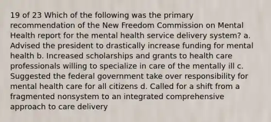 19 of 23 Which of the following was the primary recommendation of the New Freedom Commission on Mental Health report for the mental health service delivery system? a. Advised the president to drastically increase funding for mental health b. Increased scholarships and grants to health care professionals willing to specialize in care of the mentally ill c. Suggested the federal government take over responsibility for mental health care for all citizens d. Called for a shift from a fragmented nonsystem to an integrated comprehensive approach to care delivery