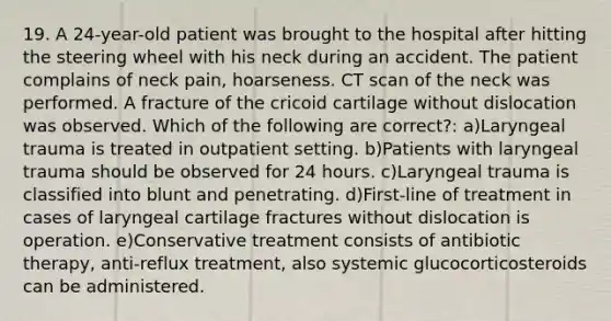 19. A 24-year-old patient was brought to the hospital after hitting the steering wheel with his neck during an accident. The patient complains of neck pain, hoarseness. CT scan of the neck was performed. A fracture of the cricoid cartilage without dislocation was observed. Which of the following are correct?: a)Laryngeal trauma is treated in outpatient setting. b)Patients with laryngeal trauma should be observed for 24 hours. c)Laryngeal trauma is classified into blunt and penetrating. d)First-line of treatment in cases of laryngeal cartilage fractures without dislocation is operation. e)Conservative treatment consists of antibiotic therapy, anti-reflux treatment, also systemic glucocorticosteroids can be administered.