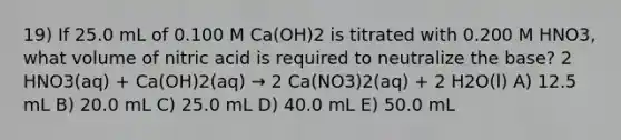 19) If 25.0 mL of 0.100 M Ca(OH)2 is titrated with 0.200 M HNO3, what volume of nitric acid is required to neutralize the base? 2 HNO3(aq) + Ca(OH)2(aq) → 2 Ca(NO3)2(aq) + 2 H2O(l) A) 12.5 mL B) 20.0 mL C) 25.0 mL D) 40.0 mL E) 50.0 mL