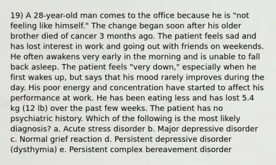 19) A 28-year-old man comes to the office because he is "not feeling like himself." The change began soon after his older brother died of cancer 3 months ago. The patient feels sad and has lost interest in work and going out with friends on weekends. He often awakens very early in the morning and is unable to fall back asleep. The patient feels "very down," especially when he first wakes up, but says that his mood rarely improves during the day. His poor energy and concentration have started to affect his performance at work. He has been eating less and has lost 5.4 kg (12 lb) over the past few weeks. The patient has no psychiatric history. Which of the following is the most likely diagnosis? a. Acute stress disorder b. Major depressive disorder c. Normal grief reaction d. Persistent depressive disorder (dysthymia) e. Persistent complex bereavement disorder