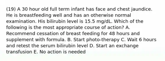 (19) A 30 hour old full term infant has face and chest jaundice. He is breastfeeding well and has an otherwise normal examination. His bilirubin level is 15.5 mg/dL. Which of the following is the most appropriate course of action? A. Recommend cessation of breast feeding for 48 hours and supplement with formula. B. Start photo-therapy C. Wait 6 hours and retest the serum bilirubin level D. Start an exchange transfusion E. No action is needed