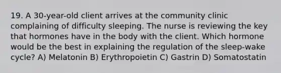 19. A 30-year-old client arrives at the community clinic complaining of difficulty sleeping. The nurse is reviewing the key that hormones have in the body with the client. Which hormone would be the best in explaining the regulation of the sleep-wake cycle? A) Melatonin B) Erythropoietin C) Gastrin D) Somatostatin