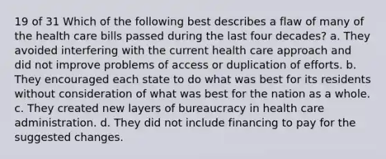 19 of 31 Which of the following best describes a flaw of many of the health care bills passed during the last four decades? a. They avoided interfering with the current health care approach and did not improve problems of access or duplication of efforts. b. They encouraged each state to do what was best for its residents without consideration of what was best for the nation as a whole. c. They created new layers of bureaucracy in health care administration. d. They did not include financing to pay for the suggested changes.