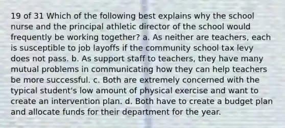 19 of 31 Which of the following best explains why the school nurse and the principal athletic director of the school would frequently be working together? a. As neither are teachers, each is susceptible to job layoffs if the community school tax levy does not pass. b. As support staff to teachers, they have many mutual problems in communicating how they can help teachers be more successful. c. Both are extremely concerned with the typical student's low amount of physical exercise and want to create an intervention plan. d. Both have to create a budget plan and allocate funds for their department for the year.