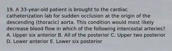 19. A 33-year-old patient is brought to the cardiac catheterization lab for sudden occlusion at the origin of the descending (thoracic) aorta. This condition would most likely decrease blood flow in which of the following intercostal arteries? A. Upper six anterior B. All of the posterior C. Upper two posterior D. Lower anterior E. Lower six posterior