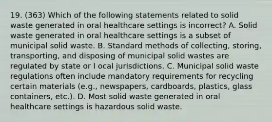 19. (363) Which of the following statements related to solid waste generated in oral healthcare settings is incorrect? A. Solid waste generated in oral healthcare settings is a subset of municipal solid waste. B. Standard methods of collecting, storing, transporting, and disposing of municipal solid wastes are regulated by state or l ocal jurisdictions. C. Municipal solid waste regulations often include mandatory requirements for recycling certain materials (e.g., newspapers, cardboards, plastics, glass containers, etc.). D. Most solid waste generated in oral healthcare settings is hazardous solid waste.