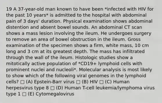 19 A 37-year-old man known to have been *infected with HIV for the past 10 years* is admitted to the hospital with abdominal pain of 3 days' duration. Physical examination shows abdominal distention and absent bowel sounds. An abdominal CT scan shows a mass lesion involving the ileum. He undergoes surgery to remove an area of bowel obstruction in the ileum. Gross examination of the specimen shows a firm, white mass, 10 cm long and 3 cm at its greatest depth. The mass has infiltrated through the wall of the ileum. Histologic studies show a mitotically active population of *CD19+ lymphoid cells with prominent nuclei and nucleoli*. Molecular analysis is most likely to show which of the following viral genomes in the lymphoid cells? □ (A) Epstein-Barr virus □ (B) HIV □ (C) Human herpesvirus type 8 □ (D) Human T-cell leukemia/lymphoma virus type 1 □ (E) Cytomegalovirus