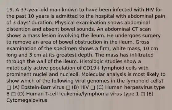 19. A 37-year-old man known to have been infected with HIV for the past 10 years is admitted to the hospital with abdominal pain of 3 days' duration. Physical examination shows abdominal distention and absent bowel sounds. An abdominal CT scan shows a mass lesion involving the ileum. He undergoes surgery to remove an area of bowel obstruction in the ileum. Gross examination of the specimen shows a firm, white mass, 10 cm long and 3 cm at its greatest depth. The mass has infiltrated through the wall of the ileum. Histologic studies show a mitotically active population of CD19+ lymphoid cells with prominent nuclei and nucleoli. Molecular analysis is most likely to show which of the following viral genomes in the lymphoid cells? □ (A) Epstein-Barr virus □ (B) HIV □ (C) Human herpesvirus type 8 □ (D) Human T-cell leukemia/lymphoma virus type 1 □ (E) Cytomegalovirus