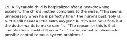 19. A 3-year-old child is hospitalized after a near-drowning accident. The child's mother complains to the nurse, "This seems unnecessary when he is perfectly fine." The nurse's best reply is: a. "He still needs a little extra oxygen." b. "I'm sure he is fine, but the doctor wants to make sure." c. "The reason for this is that complications could still occur." d. "It is important to observe for possible central nervous system problems."