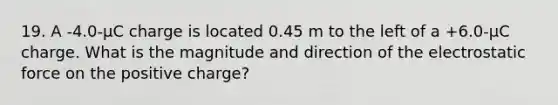 19. A -4.0-µC charge is located 0.45 m to the left of a +6.0-µC charge. What is the magnitude and direction of the electrostatic force on the positive charge?