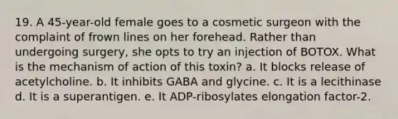 19. A 45-year-old female goes to a cosmetic surgeon with the complaint of frown lines on her forehead. Rather than undergoing surgery, she opts to try an injection of BOTOX. What is the mechanism of action of this toxin? a. It blocks release of acetylcholine. b. It inhibits GABA and glycine. c. It is a lecithinase d. It is a superantigen. e. It ADP-ribosylates elongation factor-2.