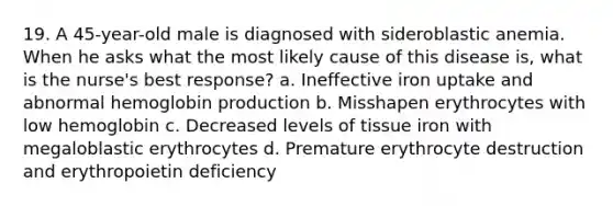 19. A 45-year-old male is diagnosed with sideroblastic anemia. When he asks what the most likely cause of this disease is, what is the nurse's best response? a. Ineffective iron uptake and abnormal hemoglobin production b. Misshapen erythrocytes with low hemoglobin c. Decreased levels of tissue iron with megaloblastic erythrocytes d. Premature erythrocyte destruction and erythropoietin deficiency