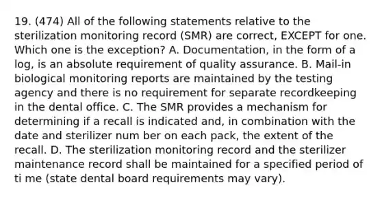 19. (474) All of the following statements relative to the sterilization monitoring record (SMR) are correct, EXCEPT for one. Which one is the exception? A. Documentation, in the form of a log, is an absolute requirement of quality assurance. B. Mail-in biological monitoring reports are maintained by the testing agency and there is no requirement for separate recordkeeping in the dental office. C. The SMR provides a mechanism for determining if a recall is indicated and, in combination with the date and sterilizer num ber on each pack, the extent of the recall. D. The sterilization monitoring record and the sterilizer maintenance record shall be maintained for a specified period of ti me (state dental board requirements may vary).