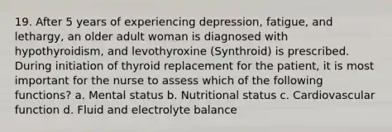 19. After 5 years of experiencing depression, fatigue, and lethargy, an older adult woman is diagnosed with hypothyroidism, and levothyroxine (Synthroid) is prescribed. During initiation of thyroid replacement for the patient, it is most important for the nurse to assess which of the following functions? a. Mental status b. Nutritional status c. Cardiovascular function d. Fluid and electrolyte balance