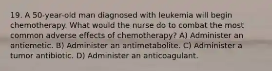 19. A 50-year-old man diagnosed with leukemia will begin chemotherapy. What would the nurse do to combat the most common adverse effects of chemotherapy? A) Administer an antiemetic. B) Administer an antimetabolite. C) Administer a tumor antibiotic. D) Administer an anticoagulant.