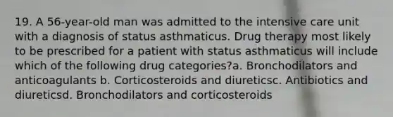 19. A 56-year-old man was admitted to the intensive care unit with a diagnosis of status asthmaticus. Drug therapy most likely to be prescribed for a patient with status asthmaticus will include which of the following drug categories?a. Bronchodilators and anticoagulants b. Corticosteroids and diureticsc. Antibiotics and diureticsd. Bronchodilators and corticosteroids