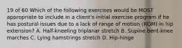 19 of 60 Which of the following exercises would be MOST appropriate to include in a client's initial exercise program if he has postural issues due to a lack of range of motion (ROM) in hip extension? A. Half-kneeling triplanar stretch B. Supine bent-knee marches C. Lying hamstrings stretch D. Hip-hinge