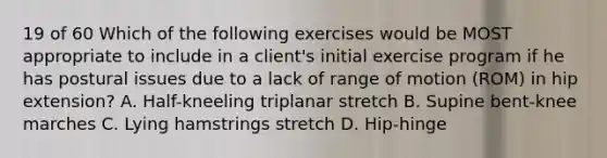 19 of 60 Which of the following exercises would be MOST appropriate to include in a client's initial exercise program if he has postural issues due to a lack of range of motion (ROM) in hip extension? A. Half-kneeling triplanar stretch B. Supine bent-knee marches C. Lying hamstrings stretch D. Hip-hinge