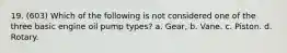 19. (603) Which of the following is not considered one of the three basic engine oil pump types? a. Gear, b. Vane. c. Piston. d. Rotary.