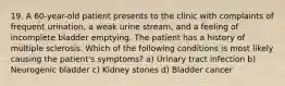 19. A 60-year-old patient presents to the clinic with complaints of frequent urination, a weak urine stream, and a feeling of incomplete bladder emptying. The patient has a history of multiple sclerosis. Which of the following conditions is most likely causing the patient's symptoms? a) Urinary tract infection b) Neurogenic bladder c) Kidney stones d) Bladder cancer