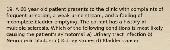 19. A 60-year-old patient presents to the clinic with complaints of frequent urination, a weak urine stream, and a feeling of incomplete bladder emptying. The patient has a history of multiple sclerosis. Which of the following conditions is most likely causing the patient's symptoms? a) Urinary tract infection b) Neurogenic bladder c) Kidney stones d) Bladder cancer