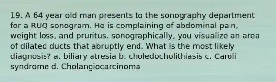 19. A 64 year old man presents to the sonography department for a RUQ sonogram. He is complaining of abdominal pain, weight loss, and pruritus. sonographically, you visualize an area of dilated ducts that abruptly end. What is the most likely diagnosis? a. biliary atresia b. choledocholithiasis c. Caroli syndrome d. Cholangiocarcinoma