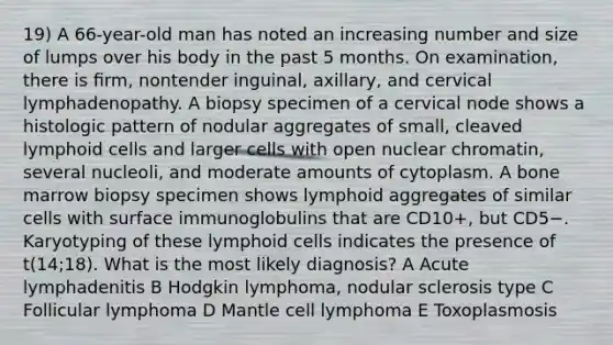 19) A 66-year-old man has noted an increasing number and size of lumps over his body in the past 5 months. On examination, there is ﬁrm, nontender inguinal, axillary, and cervical lymphadenopathy. A biopsy specimen of a cervical node shows a histologic pattern of nodular aggregates of small, cleaved lymphoid cells and larger cells with open nuclear chromatin, several nucleoli, and moderate amounts of cytoplasm. A bone marrow biopsy specimen shows lymphoid aggregates of similar cells with surface immunoglobulins that are CD10+, but CD5−. Karyotyping of these lymphoid cells indicates the presence of t(14;18). What is the most likely diagnosis? A Acute lymphadenitis B Hodgkin lymphoma, nodular sclerosis type C Follicular lymphoma D Mantle cell lymphoma E Toxoplasmosis