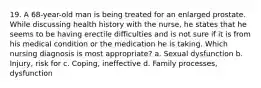 19. A 68-year-old man is being treated for an enlarged prostate. While discussing health history with the nurse, he states that he seems to be having erectile difficulties and is not sure if it is from his medical condition or the medication he is taking. Which nursing diagnosis is most appropriate? a. Sexual dysfunction b. Injury, risk for c. Coping, ineffective d. Family processes, dysfunction