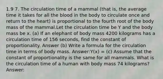 1.9 7. The circulation time of a mammal (that is, the average time it takes for all the blood in the body to circulate once and return to the heart) is proportional to the fourth root of the body mass of the mammal.Let the circulation time be Y and the body mass be x. (a) If an elephant of body mass 4200 kilograms has a circulation time of 156 seconds, find the constant of proportionality. Answer (b) Write a formula for the circulation time in terms of body mass. Answer:Y(x) = (c) Assume that the constant of proportionality is the same for all mammals. What is the circulation time of a human with body mass 74 kilograms? Answer: