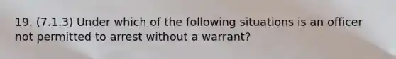 19. (7.1.3) Under which of the following situations is an officer not permitted to arrest without a warrant?