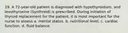 19. A 72-year-old patient is diagnosed with hypothyroidism, and levothyroxine (Synthroid) is prescribed. During initiation of thyroid replacement for the patient, it is most important for the nurse to assess a. mental status. b. nutritional level. c. cardiac function. d. fluid balance.