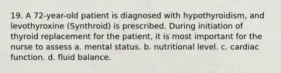 19. A 72-year-old patient is diagnosed with hypothyroidism, and levothyroxine (Synthroid) is prescribed. During initiation of thyroid replacement for the patient, it is most important for the nurse to assess a. mental status. b. nutritional level. c. cardiac function. d. fluid balance.