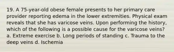 19. A 75-year-old obese female presents to her primary care provider reporting edema in the lower extremities. Physical exam reveals that she has varicose veins. Upon performing the history, which of the following is a possible cause for the varicose veins? a. Extreme exercise b. Long periods of standing c. Trauma to the deep veins d. Ischemia