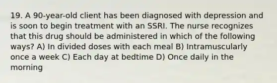 19. A 90-year-old client has been diagnosed with depression and is soon to begin treatment with an SSRI. The nurse recognizes that this drug should be administered in which of the following ways? A) In divided doses with each meal B) Intramuscularly once a week C) Each day at bedtime D) Once daily in the morning