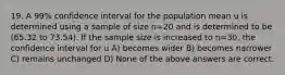 19. A 99% confidence interval for the population mean u is determined using a sample of size n=20 and is determined to be (65.32 to 73.54). If the sample size is increased to n=30, the confidence interval for u A) becomes wider B) becomes narrower C) remains unchanged D) None of the above answers are correct.